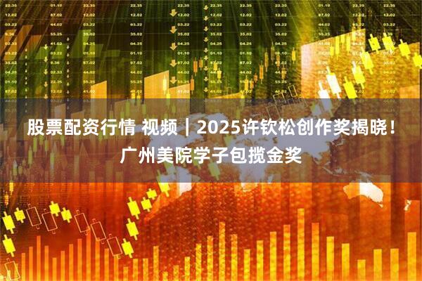 股票配资行情 视频｜2025许钦松创作奖揭晓！广州美院学子包揽金奖
