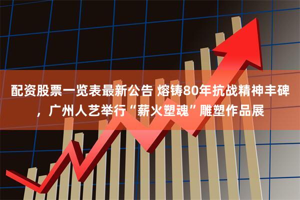配资股票一览表最新公告 熔铸80年抗战精神丰碑，广州人艺举行“薪火塑魂”雕塑作品展