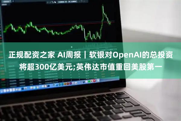 正规配资之家 AI周报｜软银对OpenAI的总投资将超300亿美元;英伟达市值重回美股第一