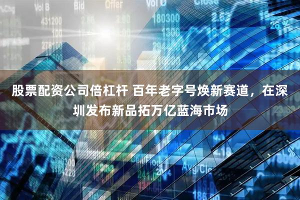 股票配资公司倍杠杆 百年老字号焕新赛道，在深圳发布新品拓万亿蓝海市场