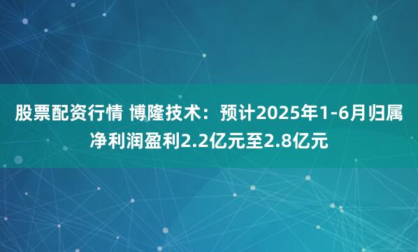 股票配资行情 博隆技术：预计2025年1-6月归属净利润盈利2.2亿元至2.8亿元