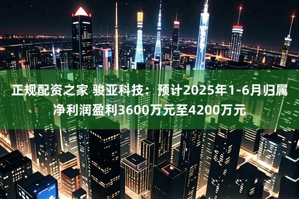 正规配资之家 骏亚科技：预计2025年1-6月归属净利润盈利3600万元至4200万元