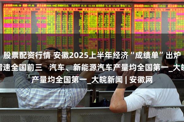 股票配资行情 安徽2025上半年经济“成绩单”出炉  一季度GDP增速全国前三   汽车、新能源汽车产量均全国第一_大皖新闻 | 安徽网
