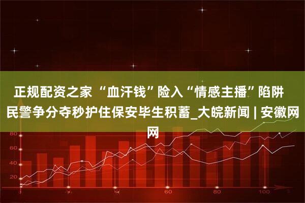 正规配资之家 “血汗钱”险入“情感主播”陷阱  民警争分夺秒护住保安毕生积蓄_大皖新闻 | 安徽网
