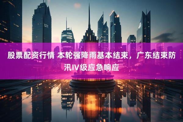 股票配资行情 本轮强降雨基本结束，广东结束防汛Ⅳ级应急响应
