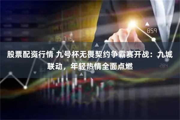 股票配资行情 九号杯无畏契约争霸赛开战：九城联动，年轻热情全面点燃