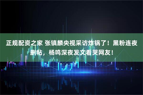 正规配资之家 张镇麟央视采访炸锅了！黑粉连夜删帖，杨鸣深夜发文看哭网友！