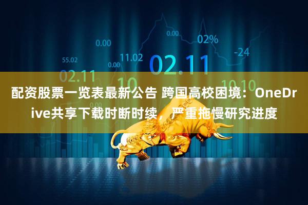 配资股票一览表最新公告 跨国高校困境：OneDrive共享下载时断时续，严重拖慢研究进度