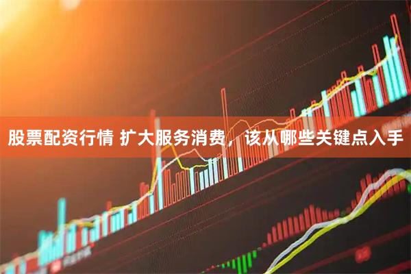 股票配资行情 扩大服务消费，该从哪些关键点入手