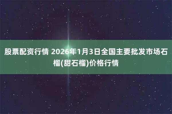 股票配资行情 2026年1月3日全国主要批发市场石榴(甜石榴)价格行情
