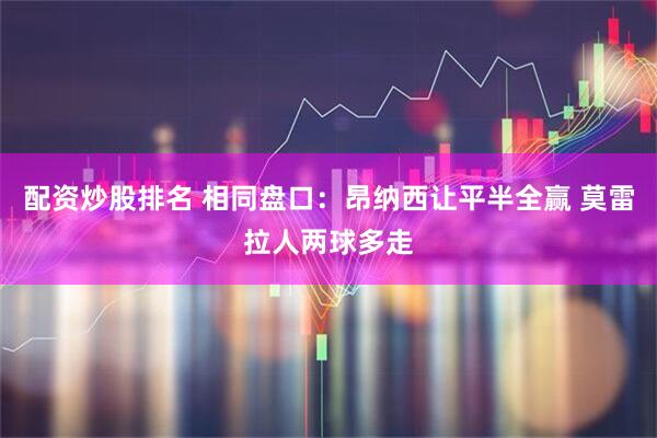 配资炒股排名 相同盘口：昂纳西让平半全赢 莫雷拉人两球多走